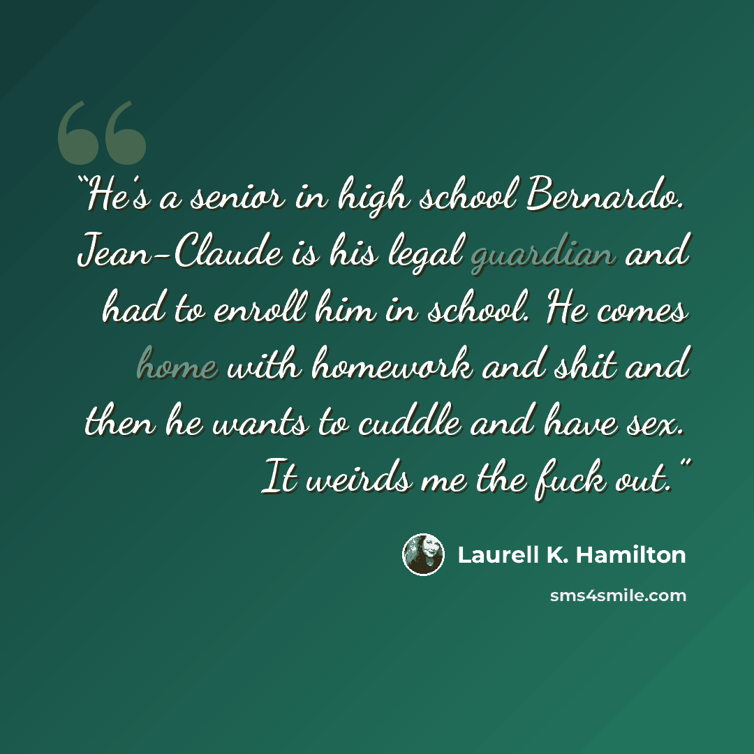 “He’s a senior in high school Bernardo. Jean-Claude is his legal guardian and had to enroll him in school. He comes home with homework and shit and then he wants to cuddle and have sex. It weirds me the fuck out.” quote by Laurell K. Hamilton