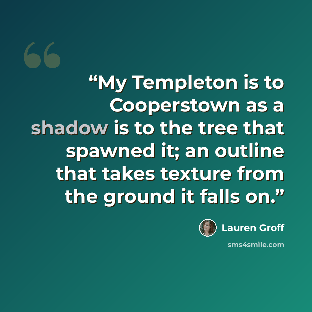 “My Templeton is to Cooperstown as a shadow is to the tree that spawned it; an outline that takes texture from the ground it falls on.” quote by Lauren Groff