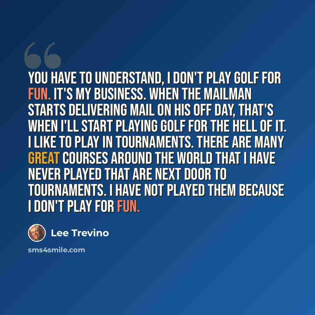 “You have to understand, I don't play golf for fun. It's my business. When the mailman starts delivering mail on his off day, that's when I'll start playing golf for the hell of it. I like to play in tournaments. There are many great courses around the world that I have never played that are next…” quote by Lee Trevino