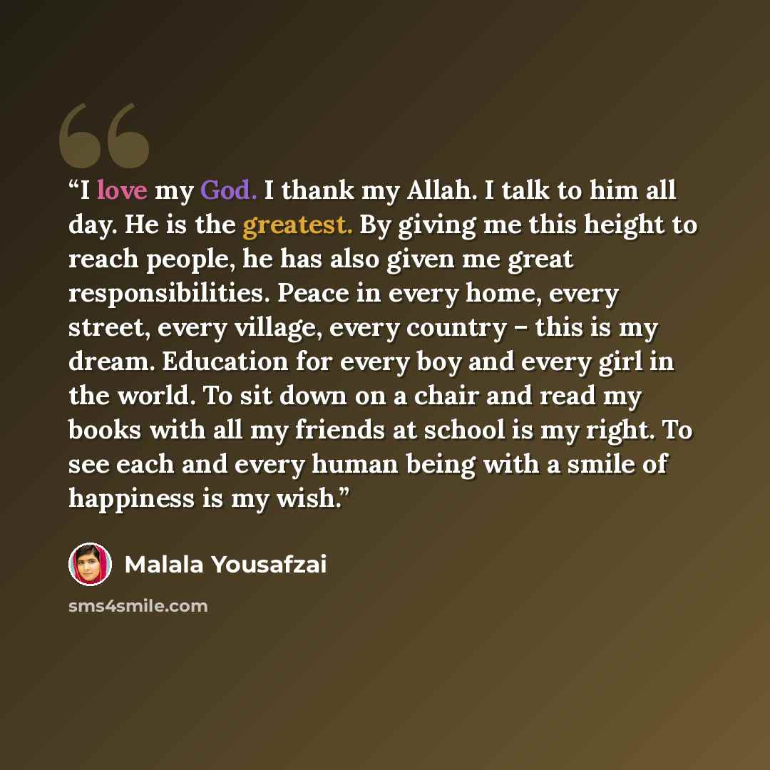 “I love my God. I thank my Allah. I talk to him all day. He is the greatest. By giving me this height to reach people, he has also given me great responsibilities. Peace in every home, every street, every village, every country – this is my dream. Education for every boy and every girl in the…” quote by Malala Yousafzai