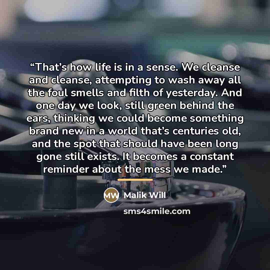 “That’s how life is in a sense. We cleanse and cleanse, attempting to wash away all the foul smells and filth of yesterday. And one day we look, still green behind the ears, thinking we could become something brand new in a world that’s centuries old, and the spot that should have been long gone…” quote by Malik Will