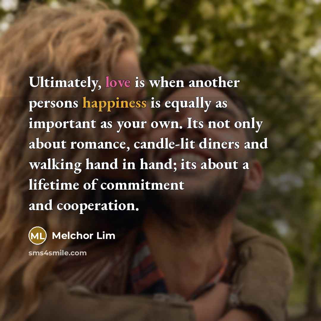 “Ultimately, love is when another persons happiness is equally as important as your own. Its not only about romance, candle-lit diners and walking hand in hand; its about a lifetime of commitment and cooperation.” quote by Melchor Lim