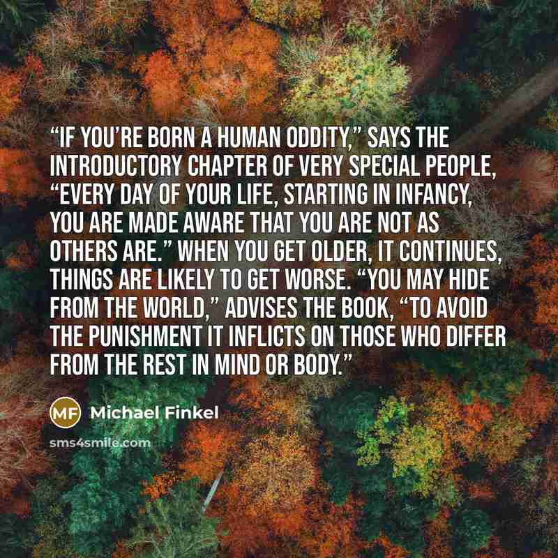 “If you’re born a human oddity,” says the introductory chapter of Very Special People, “every day of your life, starting in infancy, you are made aware that you are not as others are.” When you get older, it continues, things are likely to get worse. “You may hide from the world,” advises the book…” quote by Michael Finkel
