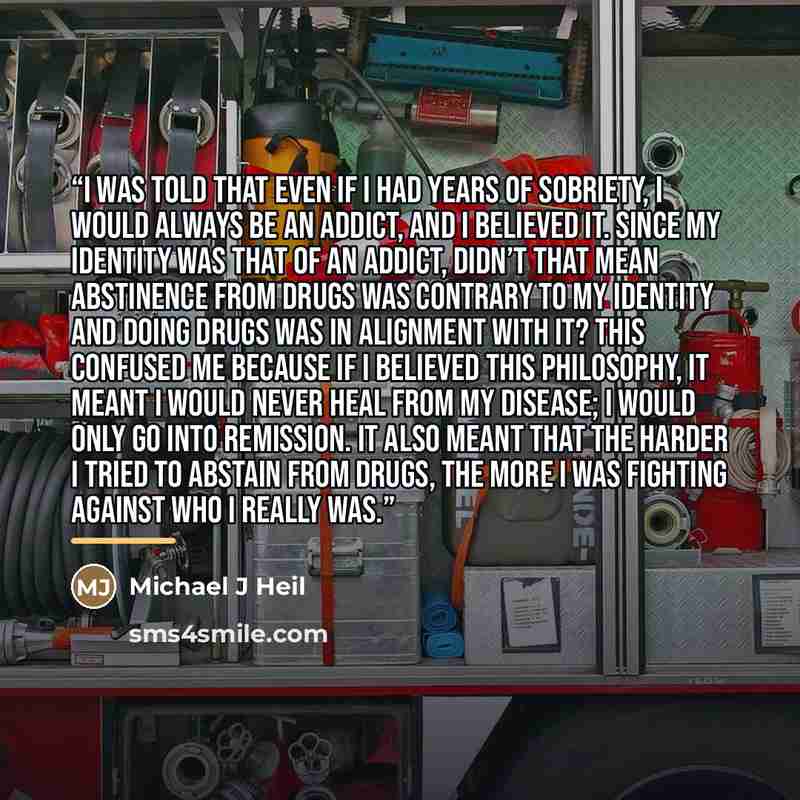 “I was told that even if I had years of sobriety, I would always be an addict, and I believed it. Since my identity was that of an addict, didn’t that mean abstinence from drugs was contrary to my identity and doing drugs was in alignment with it? This confused me because if I believed this…” quote by Michael J Heil