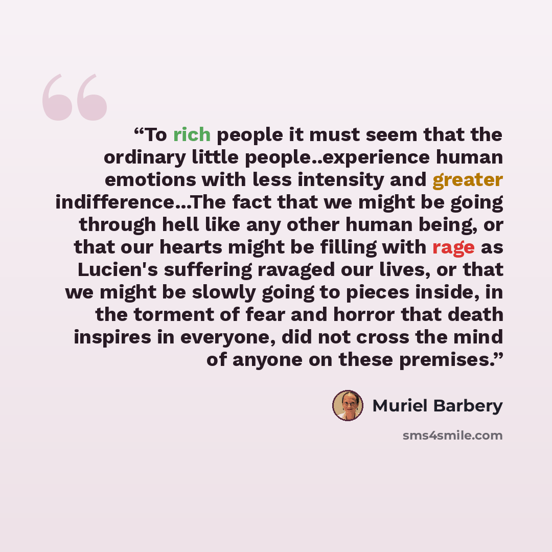 “To rich people it must seem that the ordinary little people..experience human emotions with less intensity and greater indifference...The fact that we might be going through hell like any other human being, or that our hearts might be filling with rage as Lucien's suffering ravaged our lives, or…” quote by Muriel Barbery