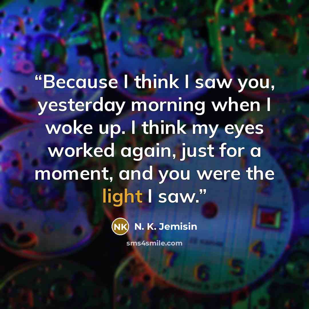 “Because I think I saw you, yesterday morning when I woke up. I think my eyes worked again, just for a moment, and you were the light I saw.” quote by N. K. Jemisin