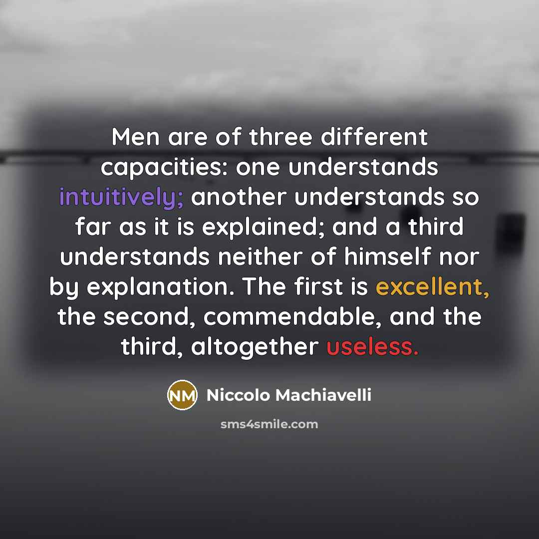 “Men are of three different capacities: one understands intuitively; another understands so far as it is explained; and a third understands neither of himself nor by explanation. The first is excellent, the second, commendable, and the third, altogether useless.” quote by Niccolo Machiavelli