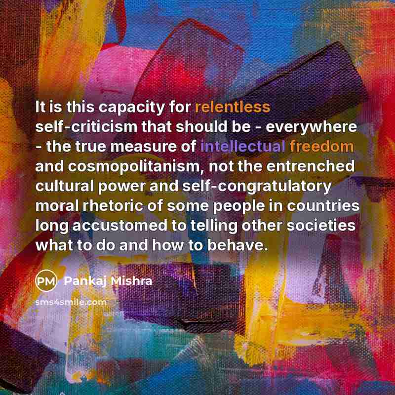 “It is this capacity for relentless self-criticism that should be - everywhere - the true measure of intellectual freedom and cosmopolitanism, not the entrenched cultural power and self-congratulatory moral rhetoric of some people in countries long accustomed to telling other societies what to do…” quote by Pankaj Mishra