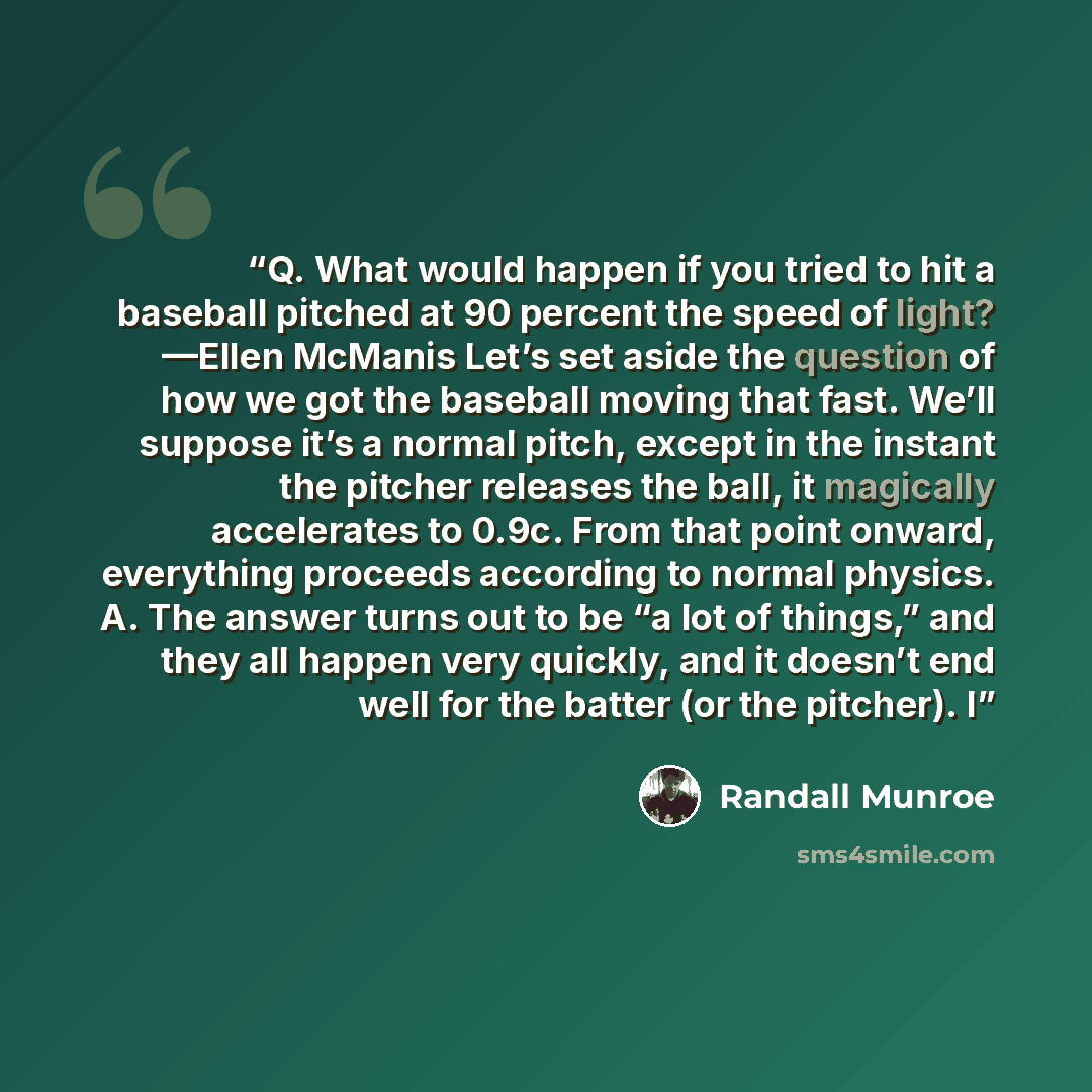 “Q. What would happen if you tried to hit a baseball pitched at 90 percent the speed of light? —Ellen McManis Let’s set aside the question of how we got the baseball moving that fast. We’ll suppose it’s a normal pitch, except in the instant the pitcher releases the ball, it magically accelerates to…” quote by Randall Munroe