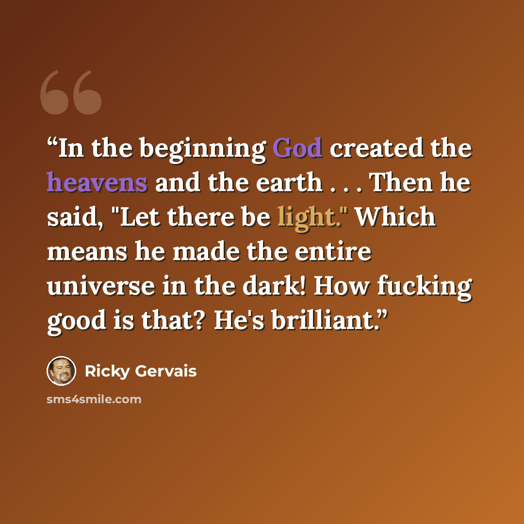 “In the beginning God created the heavens and the earth . . . Then he said, "Let there be light." Which means he made the entire universe in the dark! How fucking good is that? He's brilliant.” quote by Ricky Gervais