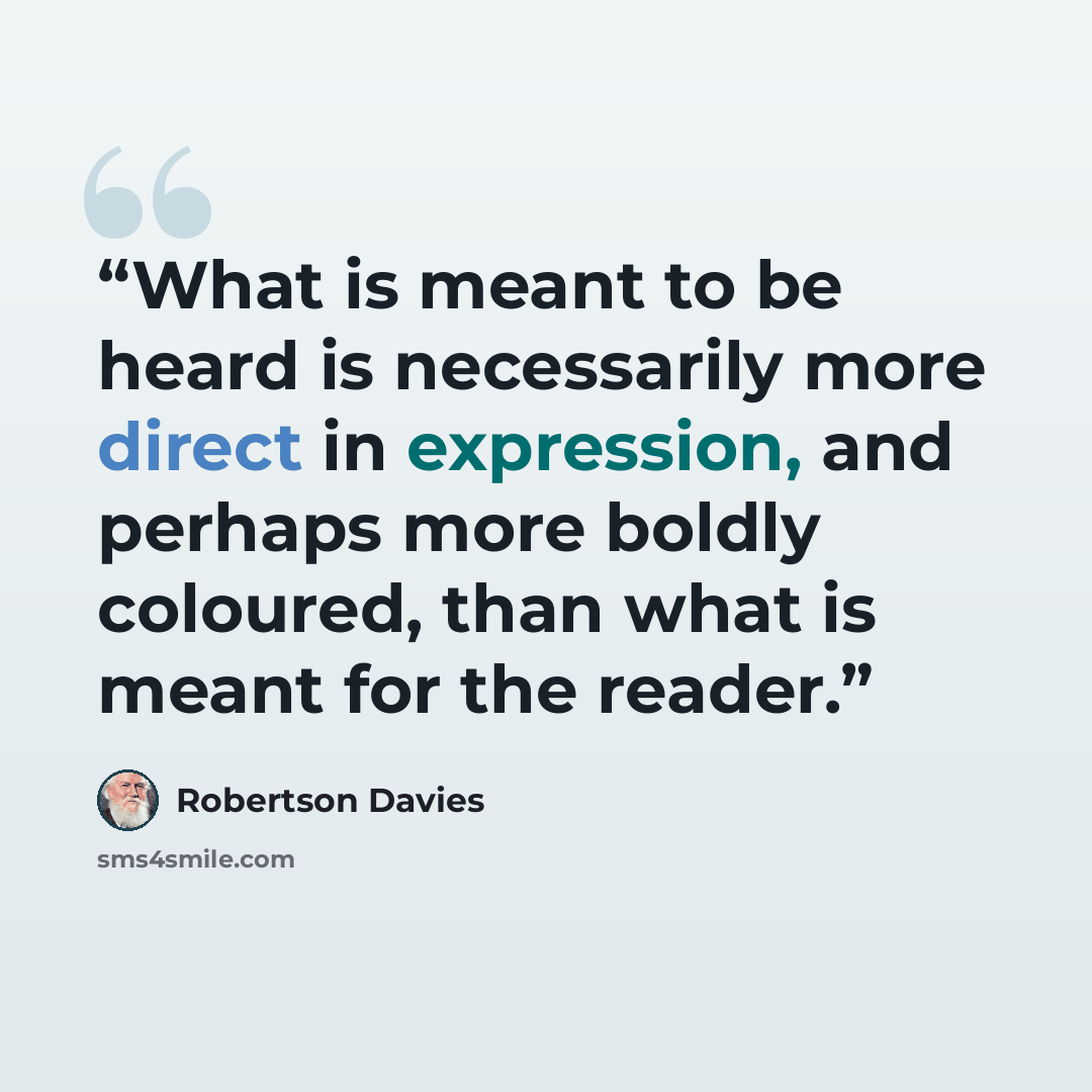 “What is meant to be heard is necessarily more direct in expression, and perhaps more boldly coloured, than what is meant for the reader.” quote by Robertson Davies