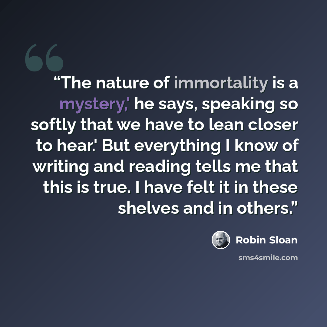 “The nature of immortality is a mystery,' he says, speaking so softly that we have to lean closer to hear.' But everything I know of writing and reading tells me that this is true. I have felt it in these shelves and in others.” quote by Robin Sloan
