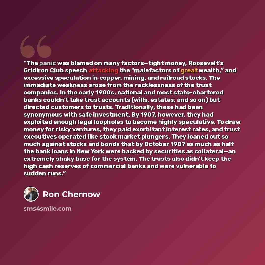 “The panic was blamed on many factors—tight money, Roosevelt’s Gridiron Club speech attacking the “malefactors of great wealth,” and excessive speculation in copper, mining, and railroad stocks. The immediate weakness arose from the recklessness of the trust companies. In the early 1900s, national…” quote by Ron Chernow