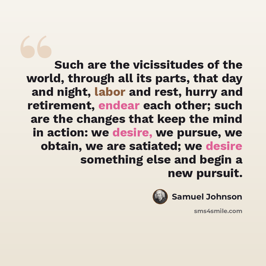 “Such are the vicissitudes of the world, through all its parts, that day and night, labor and rest, hurry and retirement, endear each other; such are the changes that keep the mind in action: we desire, we pursue, we obtain, we are satiated; we desire something else and begin a new pursuit.” quote by Samuel Johnson
