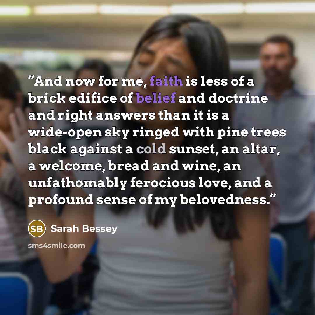 “And now for me, faith is less of a brick edifice of belief and doctrine and right answers than it is a wide-open sky ringed with pine trees black against a cold sunset, an altar, a welcome, bread and wine, an unfathomably ferocious love, and a profound sense of my belovedness.” quote by Sarah Bessey