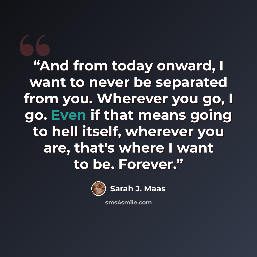 “And from today onward, I want to never be separated from you. Wherever you go, I go. Even if that means going to hell itself, wherever you are, that's where I want to be. Forever.” quote by Sarah J. Maas