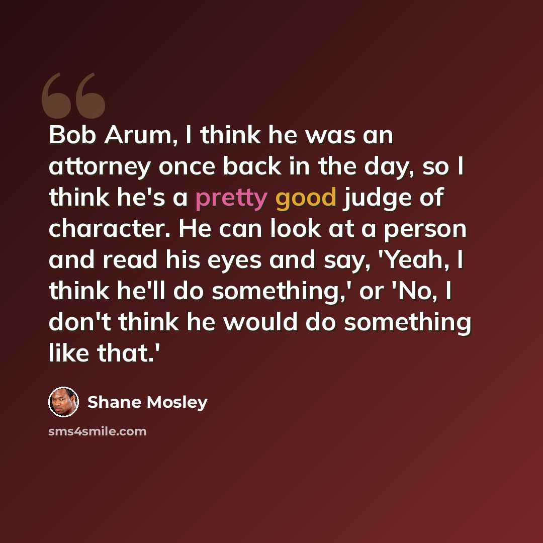 “Bob Arum, I think he was an attorney once back in the day, so I think he's a pretty good judge of character. He can look at a person and read his eyes and say, 'Yeah, I think he'll do something,' or 'No, I don't think he would do something like that.'” quote by Shane Mosley