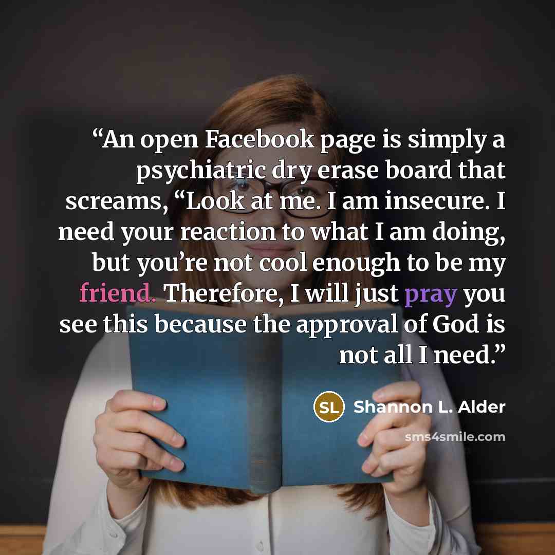 “An open Facebook page is simply a psychiatric dry erase board that screams, “Look at me. I am insecure. I need your reaction to what I am doing, but you’re not cool enough to be my friend. Therefore, I will just pray you see this because the approval of God is not all I need.” quote by Shannon L. Alder