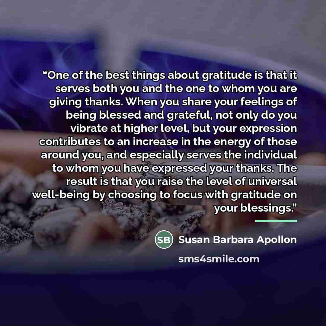 “One of the best things about gratitude is that it serves both you and the one to whom you are giving thanks. When you share your feelings of being blessed and grateful, not only do you vibrate at higher level, but your expression contributes to an increase in the energy of those around you, and…” quote by Susan Barbara Apollon