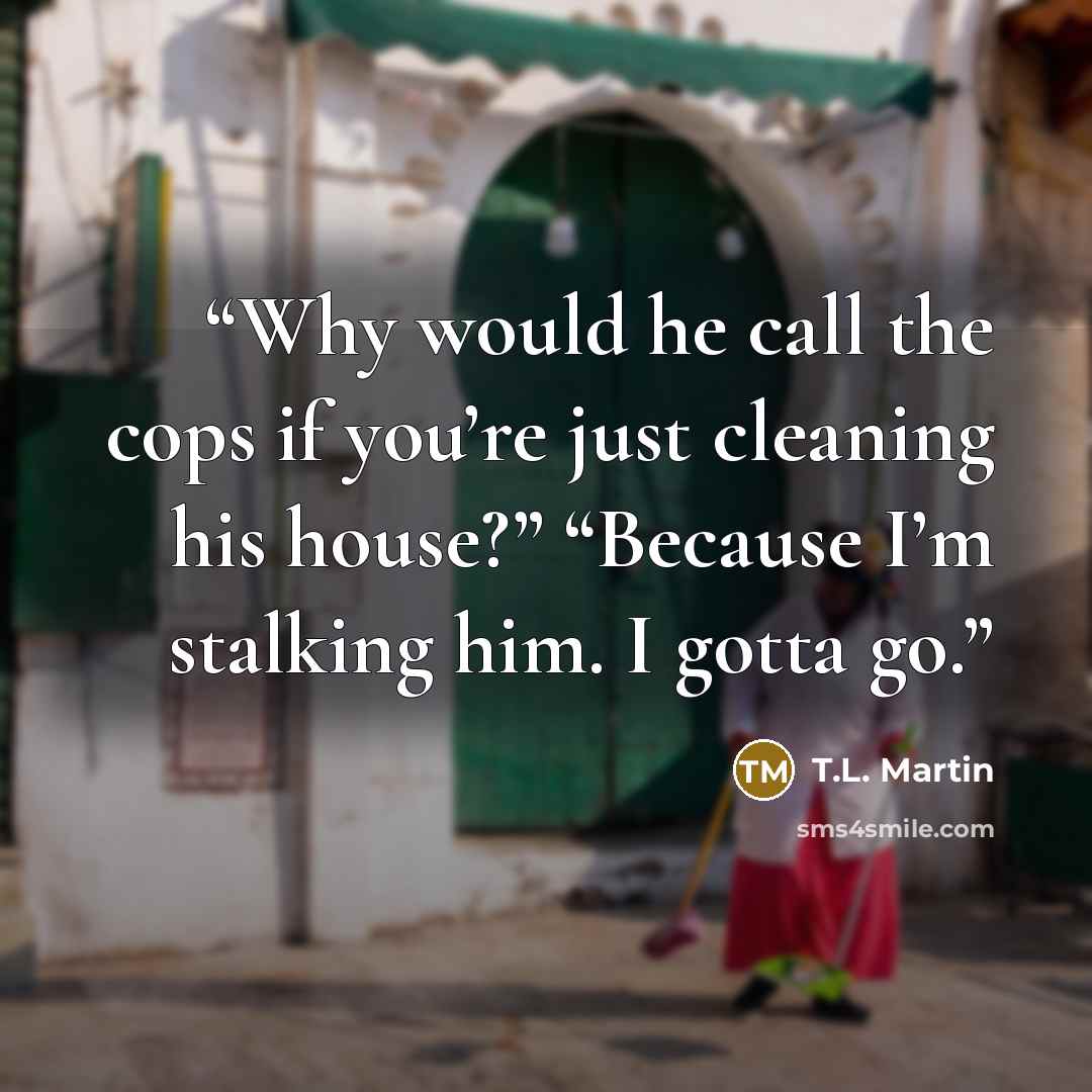 “Why would he call the cops if you’re just cleaning his house?” “Because I’m stalking him. I gotta go.” quote by T.L. Martin