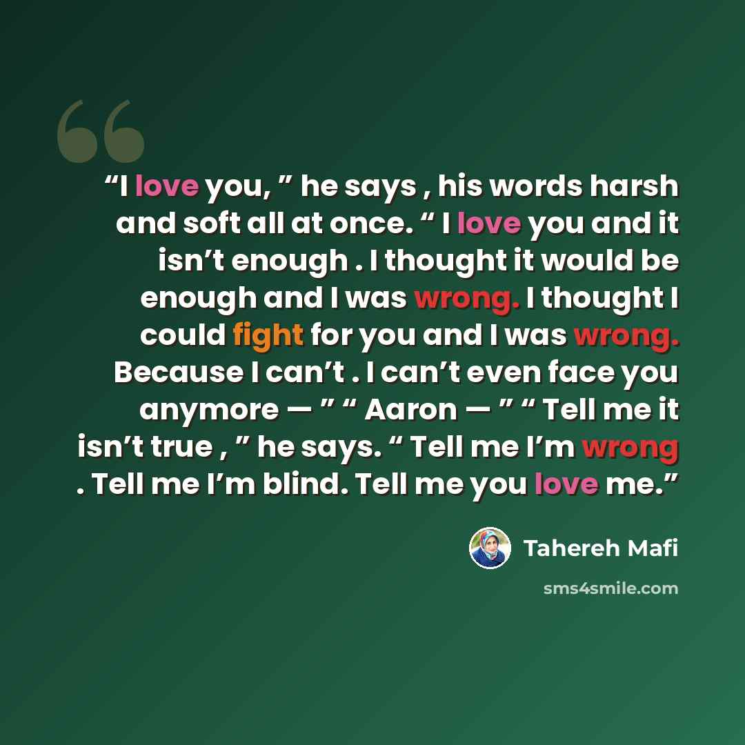 “I love you, ” he says , his words harsh and soft all at once. “ I love you and it isn’t enough . I thought it would be enough and I was wrong. I thought I could fight for you and I was wrong. Because I can’t . I can’t even face you anymore — ” “ Aaron — ” “ Tell me it isn’t true , ” he says. “…” quote by Tahereh Mafi