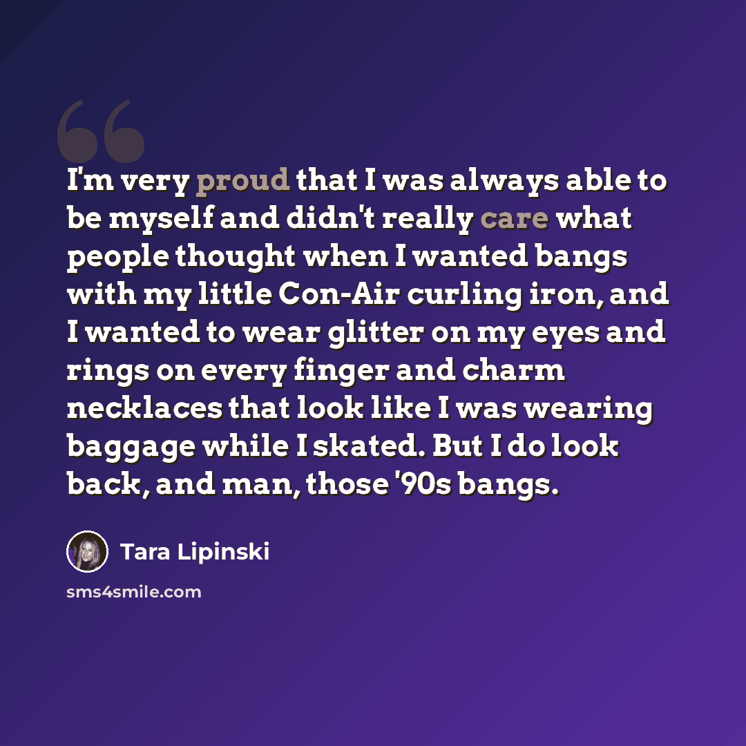 “I'm very proud that I was always able to be myself and didn't really care what people thought when I wanted bangs with my little Con-Air curling iron, and I wanted to wear glitter on my eyes and rings on every finger and charm necklaces that look like I was wearing baggage while I skated. But I do…” quote by Tara Lipinski