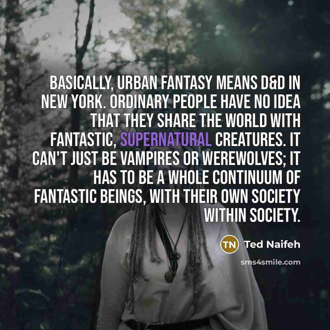 “Basically, Urban Fantasy means D&D in New York. Ordinary people have no idea that they share the world with fantastic, supernatural creatures. It can't just be vampires or werewolves; it has to be a whole continuum of fantastic beings, with their own society within society.” quote by Ted Naifeh