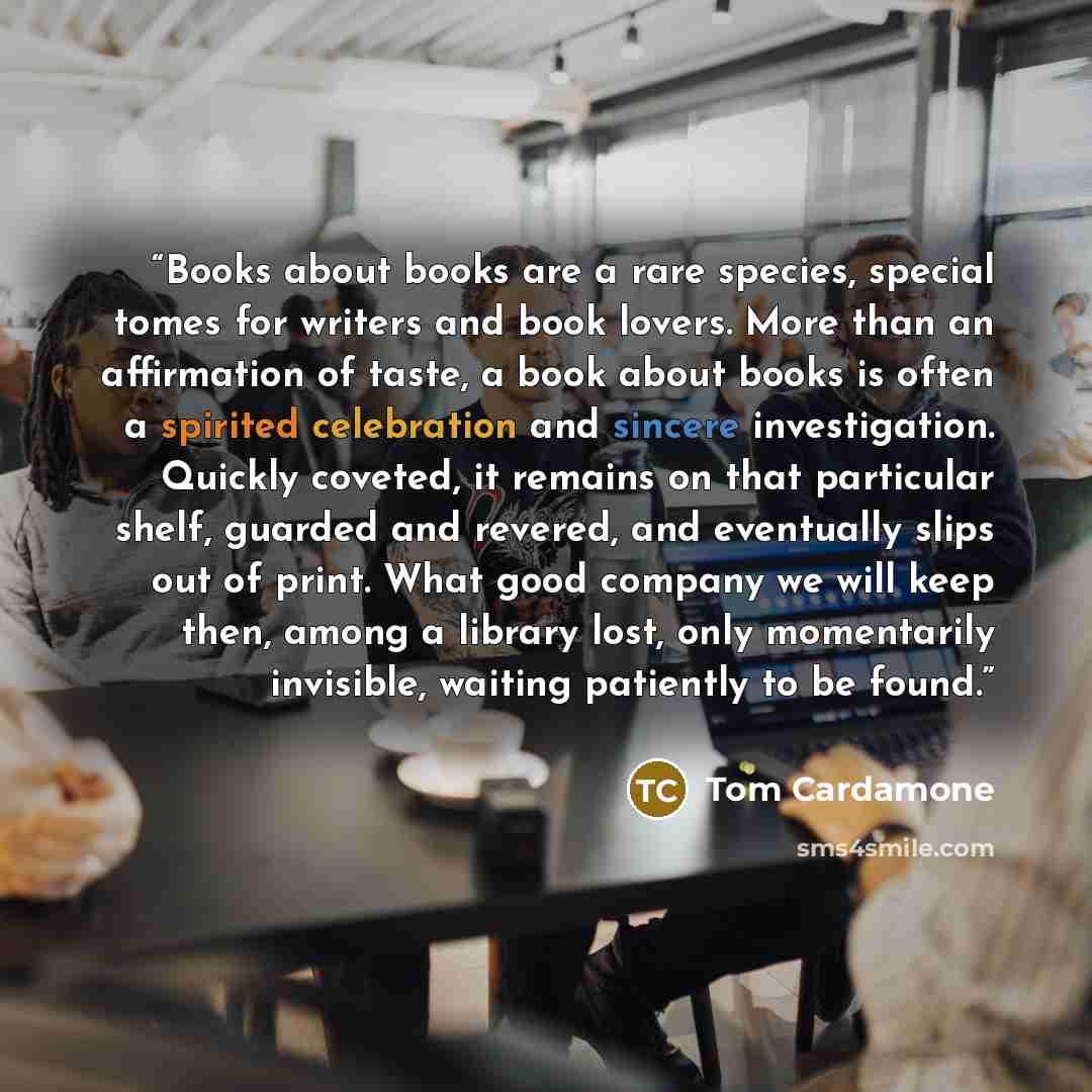 “Books about books are a rare species, special tomes for writers and book lovers. More than an affirmation of taste, a book about books is often a spirited celebration and sincere investigation. Quickly coveted, it remains on that particular shelf, guarded and revered, and eventually slips out of…” quote by Tom Cardamone