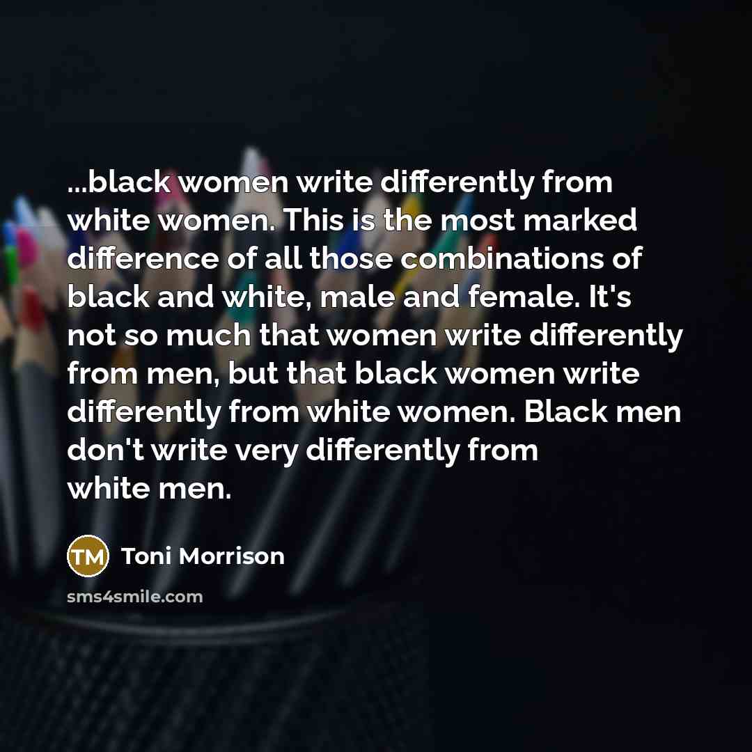 “...black women write differently from white women. This is the most marked difference of all those combinations of black and white, male and female. It's not so much that women write differently from men, but that black women write differently from white women. Black men don't write very…” quote by Toni Morrison
