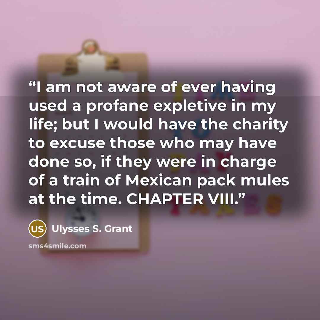 “I am not aware of ever having used a profane expletive in my life; but I would have the charity to excuse those who may have done so, if they were in charge of a train of Mexican pack mules at the time. CHAPTER VIII.” quote by Ulysses S. Grant