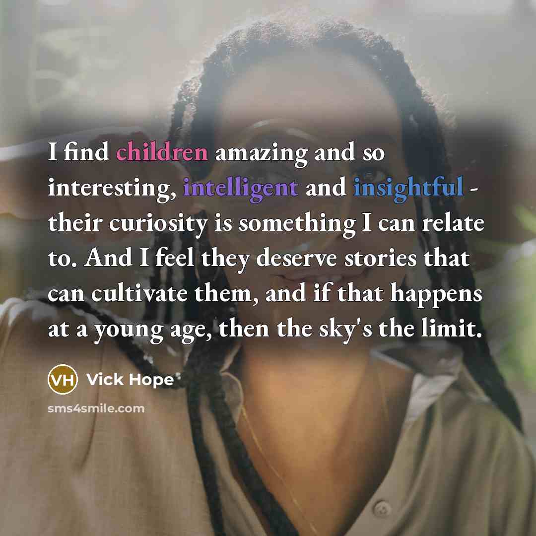 “I find children amazing and so interesting, intelligent and insightful - their curiosity is something I can relate to. And I feel they deserve stories that can cultivate them, and if that happens at a young age, then the sky's the limit.” quote by Vick Hope