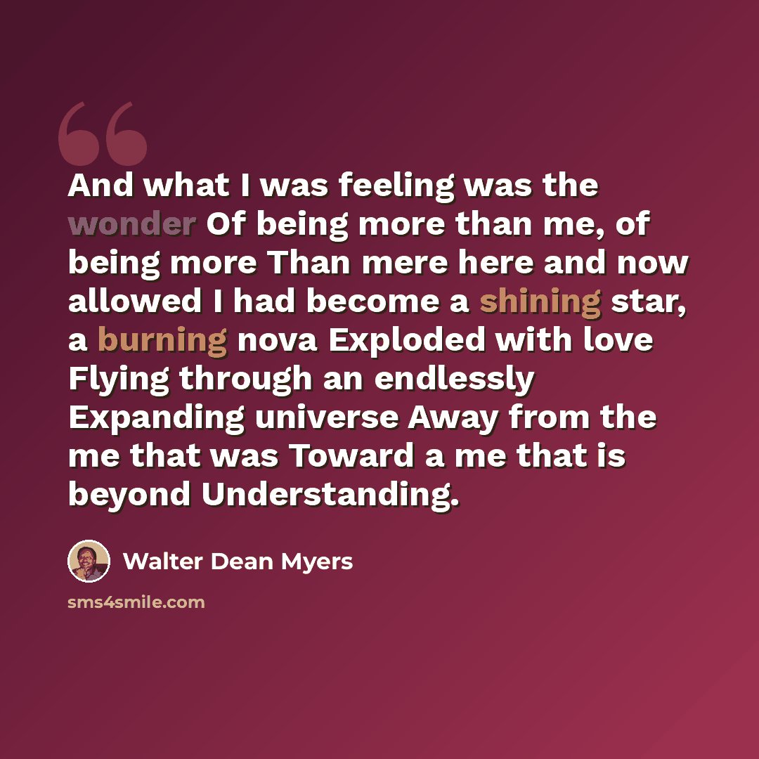 “And what I was feeling was the wonder Of being more than me, of being more Than mere here and now allowed I had become a shining star, a burning nova Exploded with love Flying through an endlessly Expanding universe Away from the me that was Toward a me that is beyond Understanding.” quote by Walter Dean Myers