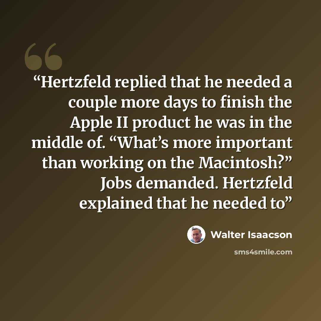“Hertzfeld replied that he needed a couple more days to finish the Apple II product he was in the middle of. “What’s more important than working on the Macintosh?” Jobs demanded. Hertzfeld explained that he needed to” quote by Walter Isaacson