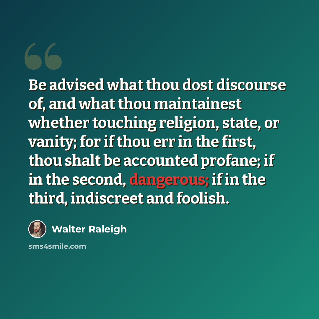 “Be advised what thou dost discourse of, and what thou maintainest whether touching religion, state, or vanity; for if thou err in the first, thou shalt be accounted profane; if in the second, dangerous; if in the third, indiscreet and foolish.” quote by Walter Raleigh