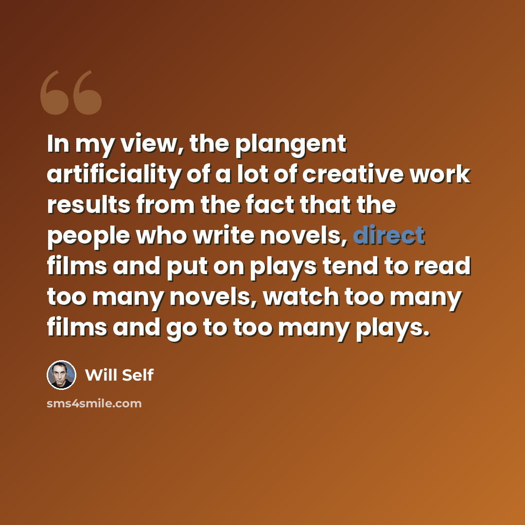 “In my view, the plangent artificiality of a lot of creative work results from the fact that the people who write novels, direct films and put on plays tend to read too many novels, watch too many films and go to too many plays.” quote by Will Self