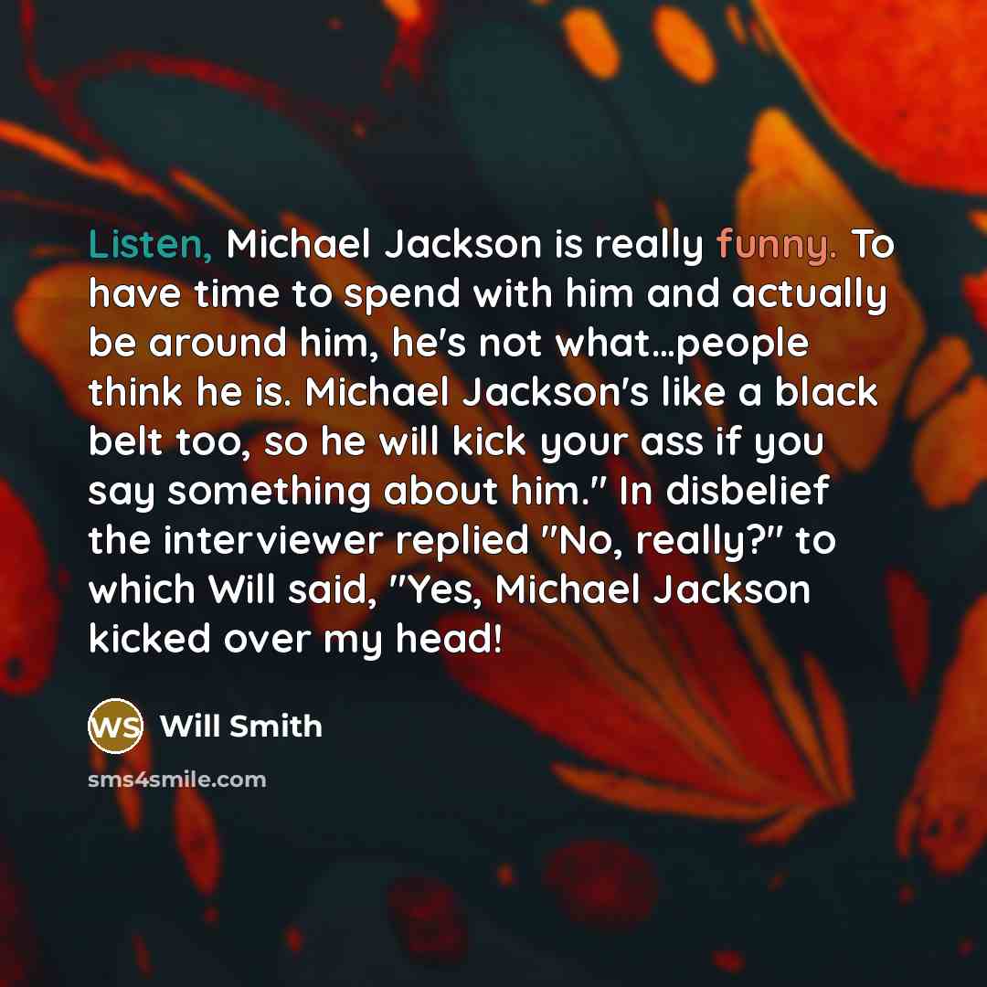 “Listen, Michael Jackson is really funny. To have time to spend with him and actually be around him, he's not what…people think he is. Michael Jackson's like a black belt too, so he will kick your ass if you say something about him." In disbelief the interviewer replied "No, really?" to which Will…” quote by Will Smith