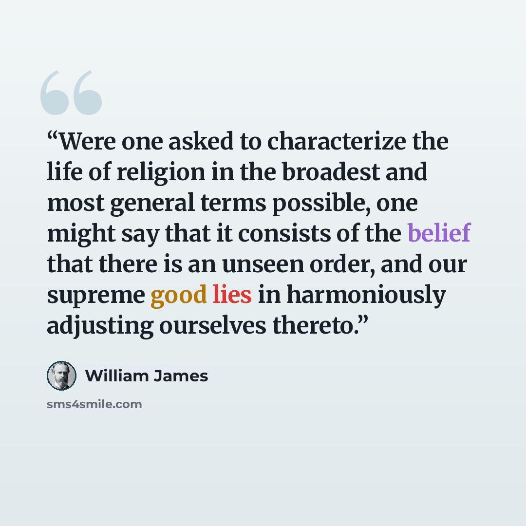 “Were one asked to characterize the life of religion in the broadest and most general terms possible, one might say that it consists of the belief that there is an unseen order, and our supreme good lies in harmoniously adjusting ourselves thereto.” quote by William James