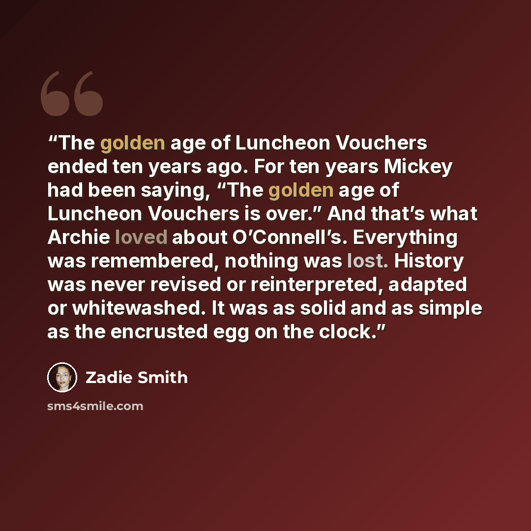 “The golden age of Luncheon Vouchers ended ten years ago. For ten years Mickey had been saying, “The golden age of Luncheon Vouchers is over.” And that’s what Archie loved about O’Connell’s. Everything was remembered, nothing was lost. History was never revised or reinterpreted, adapted or…” quote by Zadie Smith