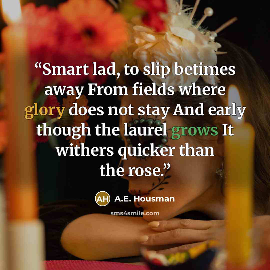 “Smart lad, to slip betimes away From fields where glory does not stay And early though the laurel grows It withers quicker than the rose.” quote by A.E. Housman