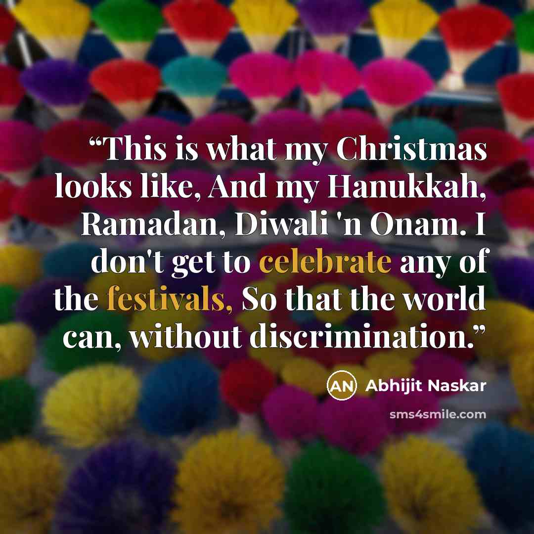 “This is what my Christmas looks like, And my Hanukkah, Ramadan, Diwali 'n Onam. I don't get to celebrate any of the festivals, So that the world can, without discrimination.” quote by Abhijit Naskar