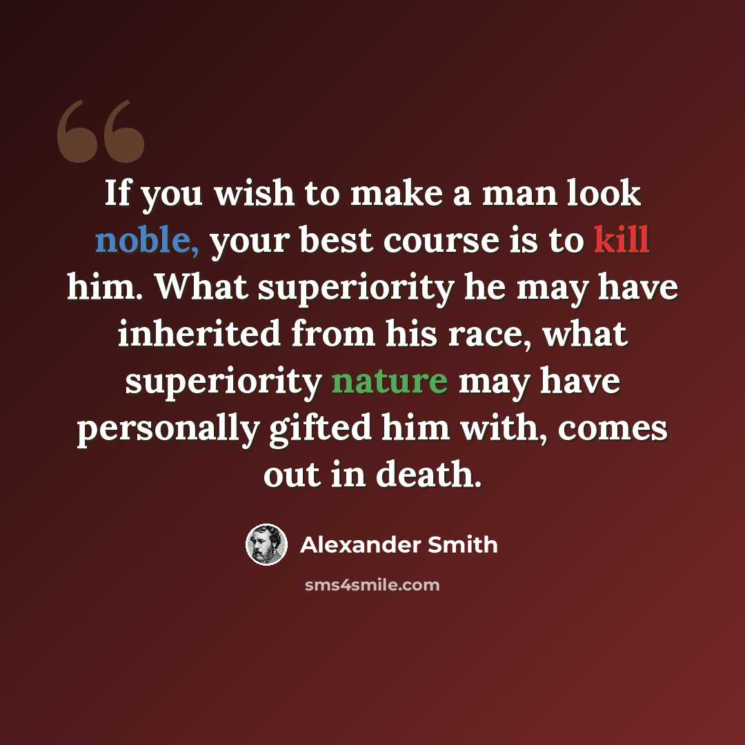 “If you wish to make a man look noble, your best course is to kill him. What superiority he may have inherited from his race, what superiority nature may have personally gifted him with, comes out in death.” quote by Alexander Smith