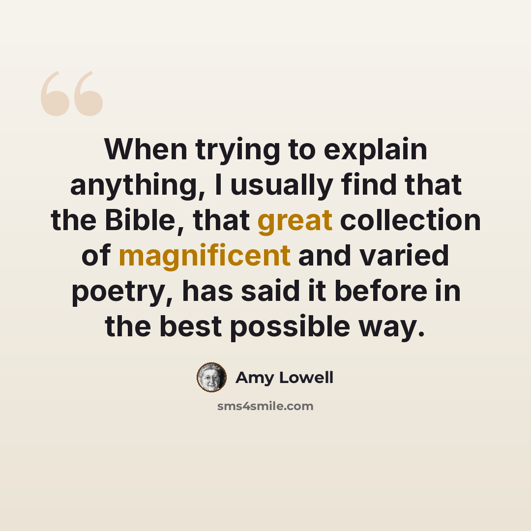 “When trying to explain anything, I usually find that the Bible, that great collection of magnificent and varied poetry, has said it before in the best possible way.” quote by Amy Lowell