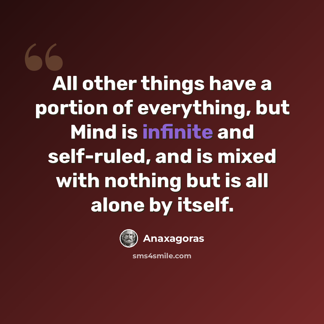 “All other things have a portion of everything, but Mind is infinite and self-ruled, and is mixed with nothing but is all alone by itself.” quote by Anaxagoras