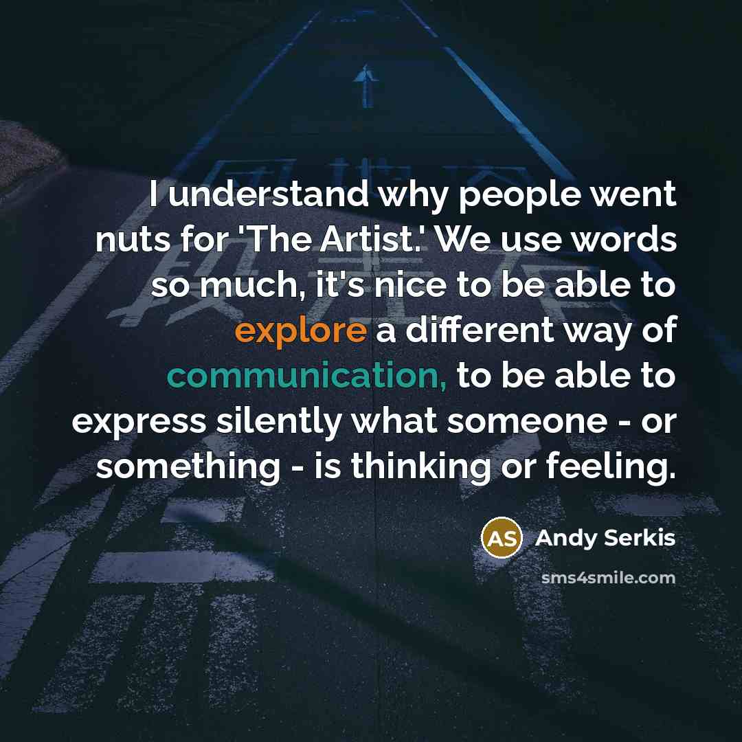 “I understand why people went nuts for 'The Artist.' We use words so much, it's nice to be able to explore a different way of communication, to be able to express silently what someone - or something - is thinking or feeling.” quote by Andy Serkis