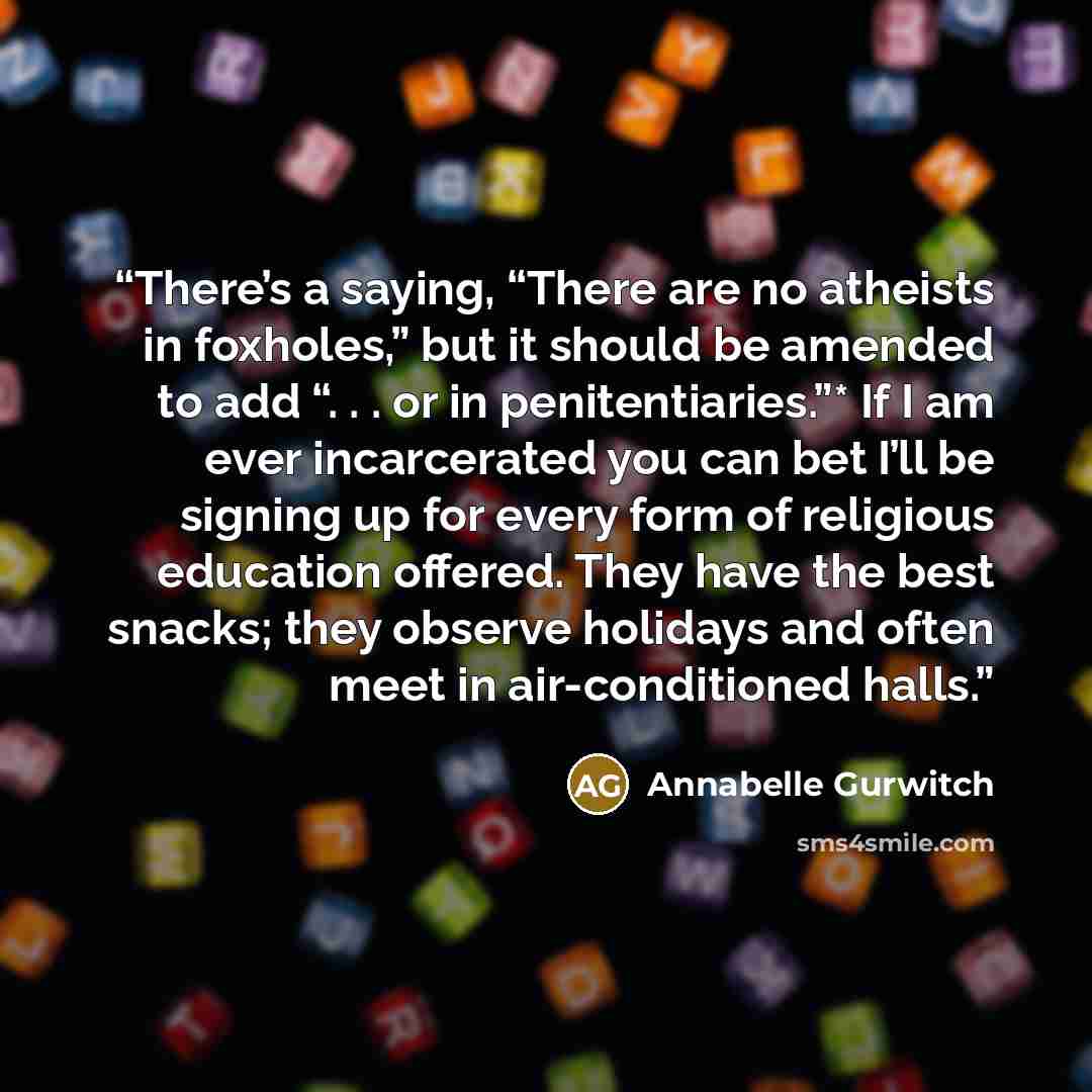 “There’s a saying, “There are no atheists in foxholes,” but it should be amended to add “. . . or in penitentiaries.”* If I am ever incarcerated you can bet I’ll be signing up for every form of religious education offered. They have the best snacks; they observe holidays and often meet in…” quote by Annabelle Gurwitch