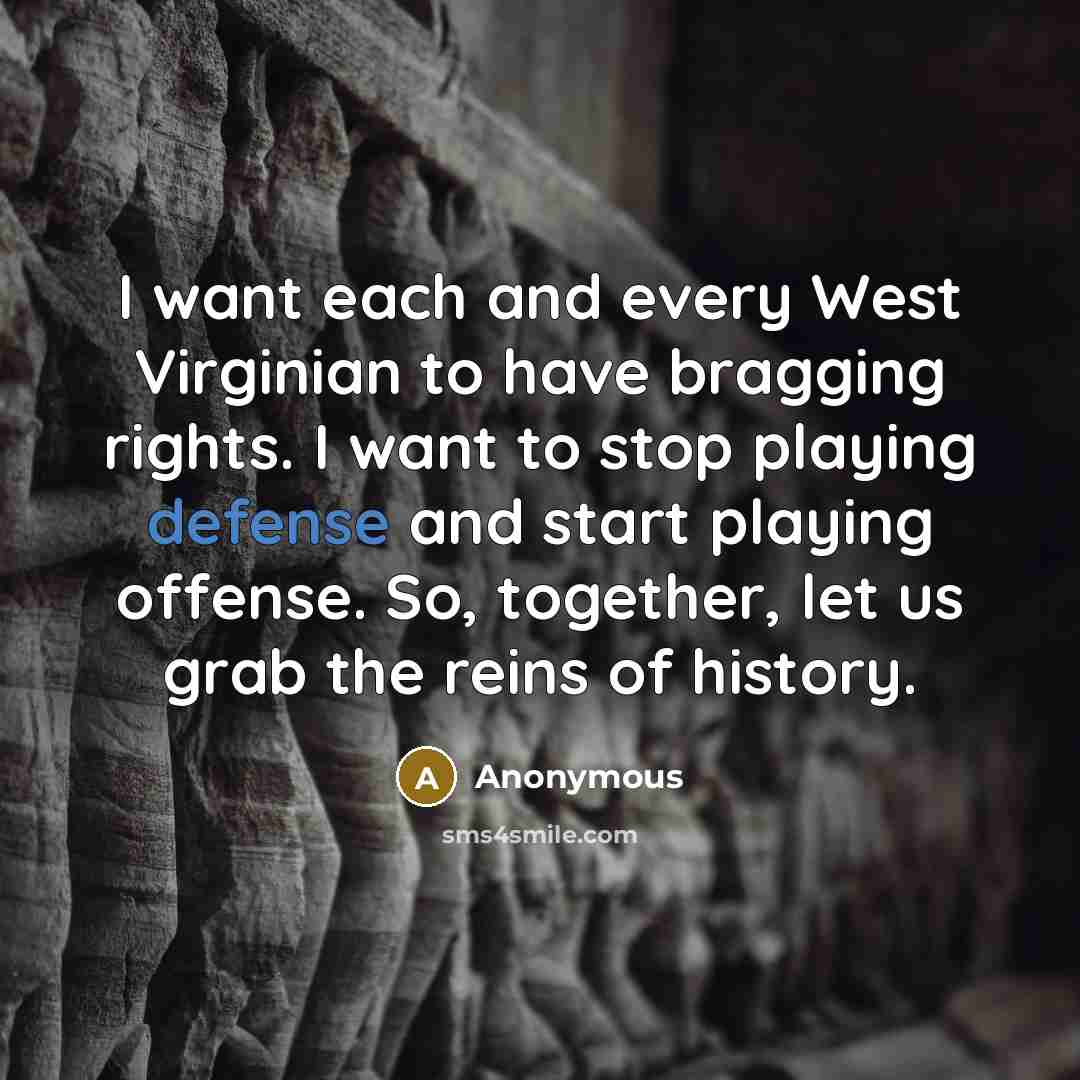 “I want each and every West Virginian to have bragging rights. I want to stop playing defense and start playing offense. So, together, let us grab the reins of history.” quote by Anonymous