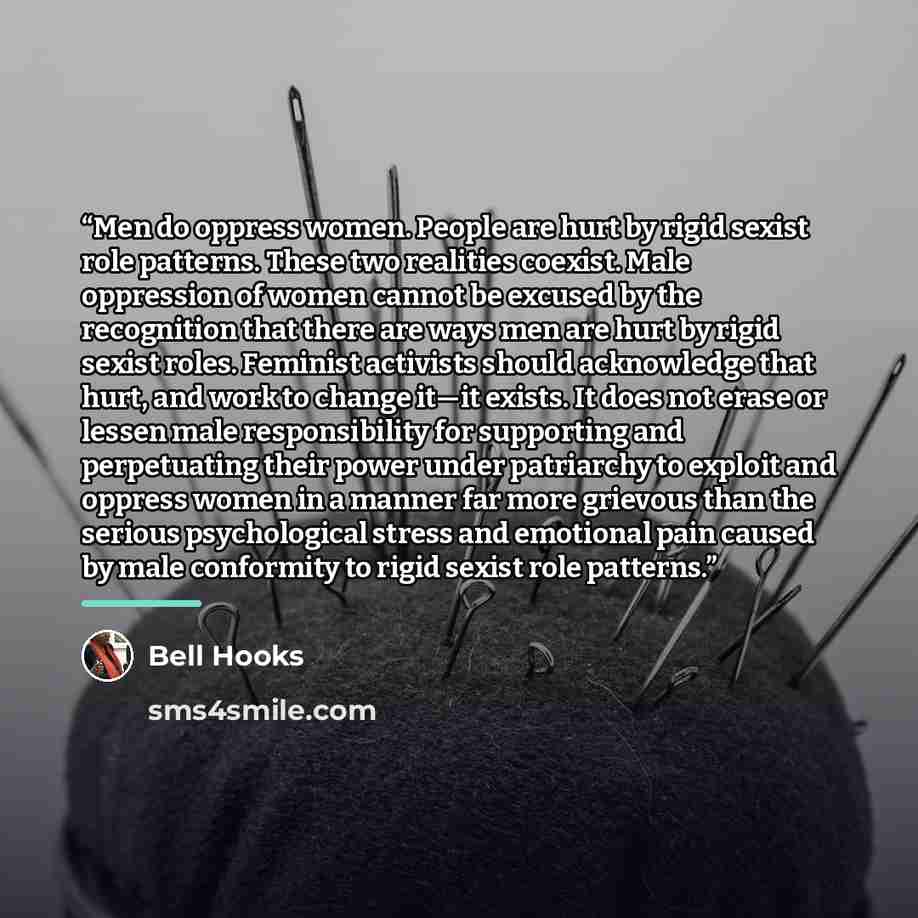 “Men do oppress women. People are hurt by rigid sexist role patterns. These two realities coexist. Male oppression of women cannot be excused by the recognition that there are ways men are hurt by rigid sexist roles. Feminist activists should acknowledge that hurt, and work to change it—it exists…” quote by Bell Hooks