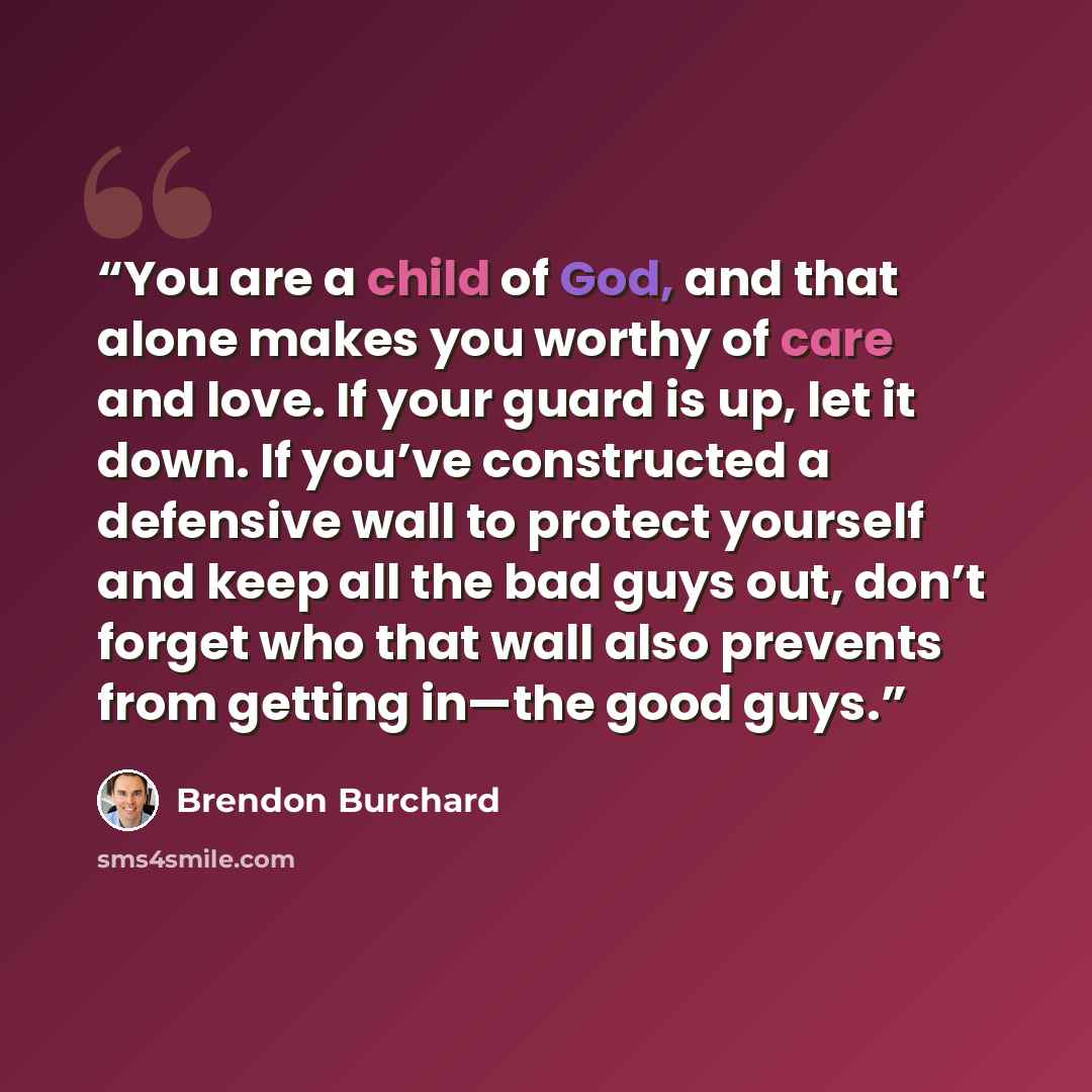 “You are a child of God, and that alone makes you worthy of care and love. If your guard is up, let it down. If you’ve constructed a defensive wall to protect yourself and keep all the bad guys out, don’t forget who that wall also prevents from getting in—the good guys.” quote by Brendon Burchard