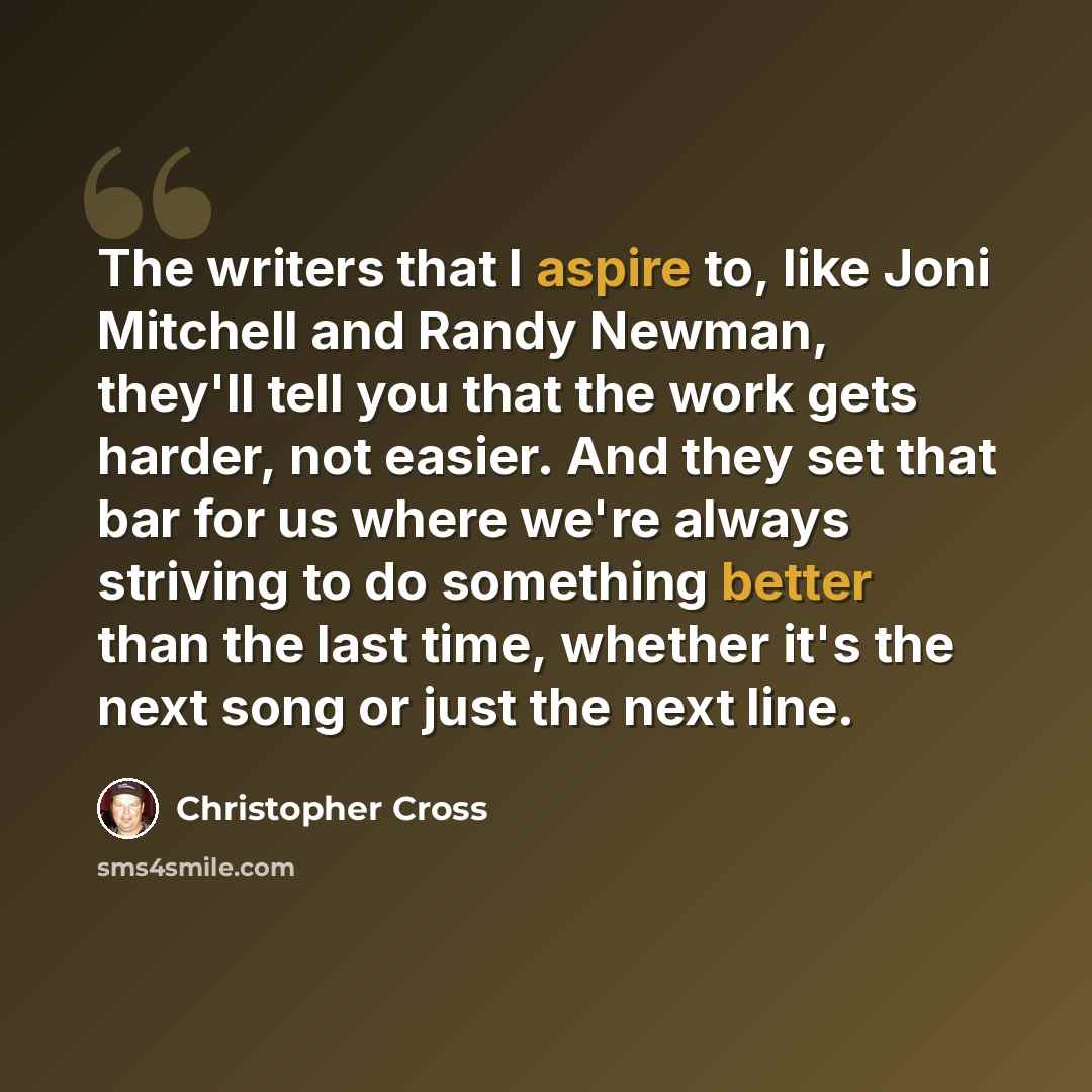 “The writers that I aspire to, like Joni Mitchell and Randy Newman, they'll tell you that the work gets harder, not easier. And they set that bar for us where we're always striving to do something better than the last time, whether it's the next song or just the next line.” quote by Christopher Cross