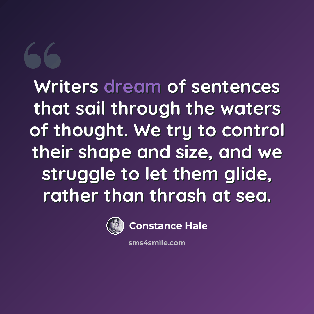 “Writers dream of sentences that sail through the waters of thought. We try to control their shape and size, and we struggle to let them glide, rather than thrash at sea.” quote by Constance Hale